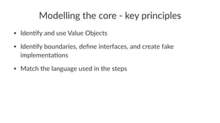 Modelling the core - key principles
• Iden&fy and use Value Objects
• Iden&fy boundaries, deﬁne interfaces, and create fake
implementa&ons
• Match the language used in the steps
 