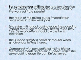  For synchronous milling the rotation direction
of the milling tool and the feed movement of
the work part are parallel.
 The tooth of the milling cutter immediately
penetrates into the work part.
 Since the milling tool cutting edge is exposed to
impact forces the feed drive needs to be play
free. Several cutters should always be in
operation.
 The surface quality is flatter and duller when
synchronous milling is used.
 Compared with conventional milling higher
feed movements and cutting speeds within the
same cutting edge life can be achieved.
 