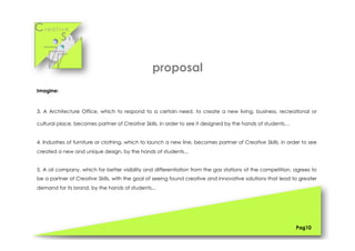 Cr e a t i v e
S k i l l s
Imagine:
3. A Architecture Office, which to respond to a certain need, to create a new living, business, recreational or
cultural place, becomes partner of Creative Skills, in order to see it designed by the hands of students…
4. Industries of furniture or clothing, which to launch a new line, becomes partner of Creative Skills, in order to see
created a new and unique design, by the hands of students...
5. A oil company, which for better visibility and differentiation from the gas stations of the competition, agrees to
be a partner of Creative Skills, with the goal of seeing found creative and innovative solutions that lead to greater
demand for its brand, by the hands of students...
Pag10
proposal
 