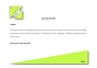 Cr e a t i v e
S k i l l s
Pag11
Imagine:
6. A Publisher, which to strengthen its market position, accepts to be a partner of Creative Skills, in order to publish
a new book, written in first hand, by students, to make known the life, challenges , frustrations and expectations of
today's youth ...
Among many other examples!
proposal
 
