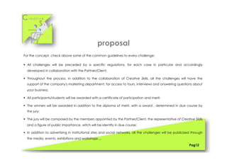 Cr e a t i v e
S k i l l s
For the concept, check above some of the common guidelines to every challenge:
§  All challenges will be preceded by a specific regulations, for each case in particular and accordingly
developed in collaboration with the Partner/Client;
§  Throughout the process, in addition to the collaboration of Creative Skills, all the challenges will have the
support of the company's marketing department, for access to tours, interviews and answering questions about
your business;
§  All participants/students will be awarded with a certificate of participation and merit;
§  The winners will be awarded in addition to the diploma of merit, with a award , determined in due course by
the jury;
§  The jury will be composed by the members appointed by the Partner/Client, the representative of Creative Skills
and a figure of public importance, witch will be identify in due course;
§  In addition to advertising in institutional sites and social networks, all the challenges will be publicized through
the media, events, exhibitions and workshops ...
Pag12
proposal
 