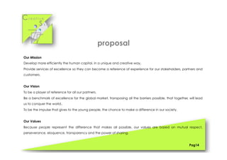 Cr e a t i v e
S k i l l s
Pag14
Our Mission
Develop more efficiently the human capital, in a unique and creative way,
Provide services of excellence so they can become a reference of experience for our stakeholders, partners and
customers.
Our Vision
To be a player of reference for all our partners.
Be a benchmark of excellence for the global market, transposing all the barriers possible, that together, will lead
us to conquer the world..
To be the impulse that gives to the young people, the chance to make a difference in our society.
Our Values
Because people represent the difference that makes all possible, our values are based on mutual respect,
perseverance, eloquence, transparency and the power of sharing,
proposal
 