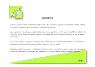 Cr e a t i v e
S k i l l s
Given our recent creation, for the biennium 2016 - 2017, the work will be focused on the domestic market in order
to achieve a privileged position throughout the mainland and islands.
Is our expectation, to get support, both public and private organizations, which as partners of Creative Skills, will
play a key role in facilitating access, minimizing distances and legitimacy of our presence in the academic
environment.
Like all newly created companies, we expect many challenges, but we are strongly committed and confident in
the key partnerships that aim to be successful, in this journey that now begins.
If we also consider that there are no privileged markets and with a strand of cross-action, we are fully aligned and
focused on the business of our Partners and the healthy socio-cultural growth of all the students in the world.
Pag16
market
 
