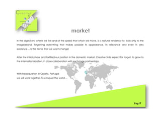 Cr e a t i v e
S k i l l s
In the digital era where we live and at the speed that which we move, is a natural tendency to look only to the
image/brand, forgetting everything that makes possible its appearance, its relevance and even its very
existence ... Is this trend, that we want change!
After the initial phase and fortified our position in the domestic market, Creative Skills expect for target, to grow to
the internationalization, in close collaboration with exchange partnerships.
With headquarters in Oporto, Portugal
we will work together, to conquer the world ...
Pag17
market
 
