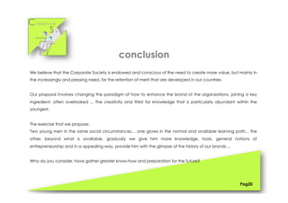 Cr e a t i v e
S k i l l s
We believe that the Corporate Society is endowed and conscious of the need to create more value, but mainly in
the increasingly and pressing need, for the retention of merit that are developed in our countries.
Our proposal involves changing the paradigm of how to enhance the brand of the organizations, joining a key
ingredient, often overlooked ... The creativity and thirst for knowledge that is particularly abundant within the
youngest.
The exercise that we propose:
Two young men in the same social circumstances… one grows in the normal and available learning path... the
other, beyond what is available, gradually we give him more knowledge, tools, general notions of
entrepreneurship and in a appealing way, provide him with the glimpse of the history of our brands ...
Who do you consider, have gather greater know-how and preparation for the future?
Pag20
conclusion
 