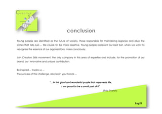 Cr e a t i v e
S k i l l s
Young people are identified as the future of society, those responsible for maintaining legacies and alive the
stories that tells ours ... We could not be more assertive. Young people represent our best bet, when we want to
recognize the essence of our organizations, more consciously.
Join Creative Skills movement, the only company in this area of expertise and include, for the promotion of our
brand, our innovative and unique contribution.
Be inspired… Inspire us ...
The success of this challenge, also lies in your hands ...
“…In this giant and wonderful puzzle that represents life,
I am proud to be a small part of it”
Sílvia Evaristo
Pag21
conclusion
 