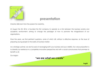 Cr e a t i v e
S k i l l s
presentation
Creative Skills born from the passion for creativity.
At August the 30, 2016, is founded the first company to operate as a link between the business society and
academic environment, aiming to change the paradigm of how to promote the image/brand of our
organizations.
Over the years, we find pertinent questions, some of which still, without a effective response, as the issue of
preparing young people to the reality of business market.
As a strategic partner, we are focused on leveraging both your business and your visibility. Our value proposition is
to diversify our existence in a completely innovative perspective and with a social consciousness that promises to
benefit us all.
Our slogan:
“we are what we create”
Pag03
 
