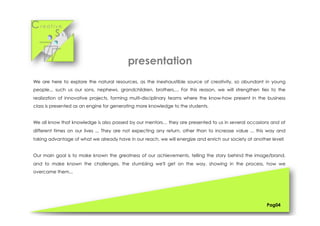 Cr e a t i v e
S k i l l s
We are here to explore the natural resources, as the inexhaustible source of creativity, so abundant in young
people... such us our sons, nephews, grandchildren, brothers,... For this reason, we will strengthen ties to the
realization of innovative projects, forming multi-disciplinary teams where the know-how present in the business
class is presented as an engine for generating more knowledge to the students.
We all know that knowledge is also passed by our mentors… they are presented to us in several occasions and at
different times on our lives ... They are not expecting any return, other than to increase value ... this way and
taking advantage of what we already have in our reach, we will energize and enrich our society at another level!
Our main goal is to make known the greatness of our achievements, telling the story behind the image/brand,
and to make known the challenges, the stumbling we'll get on the way, showing in the process, how we
overcame them...
Pag04
presentation
 