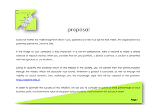 Cr e a t i v e
S k i l l s
Does not matter the market segment which in you operates or even your size for that meter. Any organization is a
potential partner for Creative Skills.
If the image of your company is truly important, in a win-win perspective, take a second to make a simple
exercise of impact analysis, when you consider that on your portfolio, a brand, a service, a solution is presented
with the signature of our students...
Doing to quantify the potential return of the impact in the society, you will benefit from the communication
through the media, which will associate your brand, whenever a project is launched, as well as through the
visibility on social networks, fairs, workshops and the knowledge base that will be created at the platform,
http://creative-skills.pt
In order to promote the success of this initiative, we ask you to consider to spend a small percentage of your
business profit, to create more value and support today students, that tomorrow will join your team!
Pag07
proposal
 