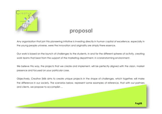 Cr e a t i v e
S k i l l s
Any organization that join this pioneering initiative is investing directly in human capital of excellence, especially in
the young people universe, were the innovation and originality are simply there essence.
Our work is based on the launch of challenges to the students, in and for the different spheres of activity, creating
work teams that bear from the support of the marketing department, in a brainstorming environment.
We believe this way, the projects that we create and implement, will be perfectly aligned with the vision, market
presence and focused on your particular case.
Objectively, Creative Skills aims to create unique projects in the shape of challenges, which together, will make
the difference in our society. The scenarios below, represent some examples of reference, that with our partners
and clients, we propose to accomplish ...
Pag08
proposal
 