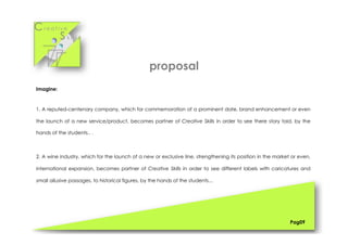 Cr e a t i v e
S k i l l s
Imagine:
1. A reputed-centenary company, which for commemoration of a prominent date, brand enhancement or even
the launch of a new service/product, becomes partner of Creative Skills in order to see there story told, by the
hands of the students.. .
2. A wine industry, which for the launch of a new or exclusive line, strengthening its position in the market or even,
international expansion, becomes partner of Creative Skills in order to see different labels with caricatures and
small allusive passages, to historical figures, by the hands of the students...
Pag09
proposal
 
