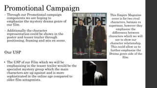 Promotional Campaign
• Through our Promotional campaign
components we are hoping to
emphasize the mystery drama genre of
our film.
• Additionally the character
representation could be shown in the
poster and teaser trailer through
positioning, framing and mis en scene.
This Empire Magazine
cover is for two rival
characters, batman vs
superman, however they
emphasize the
differences between
characters which we will
use to show our
character relationship.
This could allow us to
further emphasize the
Drama genre side of the
film.
Our USP
• The USP of our Film which we will be
emphasizing in the teaser trailer would be the
specialist mystery group which the main
characters are up against and is more
sophisticated in the online age compared to
older film antagonists.
 