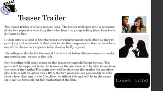 Teaser Trailer
The teaser trailer will be a minute long. The trailer will open with a sequence
of the two reporters watching the video from the group telling them they have
24 hours to live.
It then cuts to a shot of the characters arguing between each other as they're
panicking and confused. It then cuts to the final sequence in the trailer where
one of the characters appears to be dead or badly injured.
His colleague thinks it’s the end of the line and before the audience can make
any conclusions we cut to the title.
Our branding will come across in the teaser through different forums. The
genre will be apparent from the teaser as the audience will be able to see from
the tone of the trailer.The main plot will be shown in the trailer but no other
plot details will be given away.Both the two protagonists personality will be
shown how they are in the film.Also the title at the end will be in the same
style we use through out the marketing of the film.
 