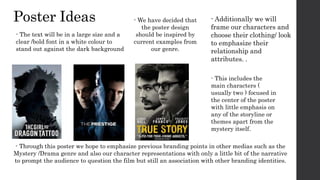 Poster Ideas - Additionally we will
frame our characters and
choose their clothing/ look
to emphasize their
relationship and
attributes. .
- Through this poster we hope to emphasize previous branding points in other medias such as the
Mystery /Drama genre and also our character representations with only a little bit of the narrative
to prompt the audience to question the film but still an association with other branding identities.
- This includes the
main characters (
usually two ) focused in
the center of the poster
with little emphasis on
any of the storyline or
themes apart from the
mystery itself.
- We have decided that
the poster design
should be inspired by
current examples from
our genre.
- The text will be in a large size and a
clear /bold font in a white colour to
stand out against the dark background
 