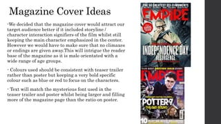 Magazine Cover Ideas
-We decided that the magazine cover would attract our
target audience better if it included storyline /
character interaction signifiers of the film whilst still
keeping the main character emphasized in the center.
However we would have to make sure that no climaxes
or endings are given away.This will intrigue the reader
base of the magazine as it is male orientated with a
wide range of age groups.
- Colours used should be consistent with teaser trailer
rather than poster but keeping a very bold specific
colour such as blue or red to focus on the characters.
- Text will match the mysterious font used in the
teaser trailer and poster whilst being larger and filling
more of the magazine page than the ratio on poster.
 