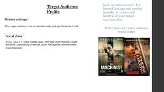 Social class -
Social class C1- lower middle class. The type of job that they might
would be supervisory or clerical, junior managerial, administrative
or professional.
back up with research. Go
beyond just age and gender,
consider attitudes and
lifestyle of your target
audience also.Gender and age -
The target audience that we decided male and aged between 15-34.
Films that our target audience
would watch
Target Audience
Profile
 