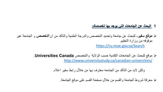 １‫تخصصك‬ ‫بها‬ ‫يوجد‬ ‫التي‬ ‫الجامعات‬ ‫عن‬ ‫البحث‬:
‫سفير‬ ‫موقع‬-‫من‬ ‫والتأكد‬ ‫العلمية‬ ‫والدرجة‬ ‫التخصص‬ ‫وتحديد‬ ‫جامعة‬ ‫عن‬ ‫للبحث‬‫ان‬‫التخصص‬‫و‬‫غ‬ ‫الجامعة‬‫ير‬
‫وزارة‬ ‫من‬ ‫موقوفه‬‫التعليم‬.
https://ru.moe.gov.sa/Search
‫الوالية‬ ‫حسب‬ ‫الكندية‬ ‫الجامعات‬ ‫عن‬ ‫للبحث‬ ‫موقع‬‫والتخصص‬Universities Canada.
http://www.universitystudy.ca/canadian-universities/
‫ولكن‬‫من‬ ‫التأكد‬ ‫من‬ ‫البد‬‫الجامعه‬‫اعاله‬ ‫سفير‬ ‫رابط‬ ‫خالل‬ ‫من‬ ‫بها‬ ‫معترف‬.
‫الجامعة‬ ‫موقع‬ ‫على‬ ‫القسم‬ ‫صفحة‬ ‫خالل‬ ‫من‬ ‫والقسم‬ ‫الجامعة‬ ‫شروط‬ ‫معرفة‬.
 