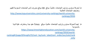 ‫موقع‬ ،ً‫ا‬‫عالمي‬ ‫الجامعات‬ ‫وترتيب‬ ‫مستوى‬ ‫لمعرفة‬QS‫الجامعات‬ ‫لدى‬ ‫معروف‬ ‫موقع‬‫السعودية‬‫لتقييم‬
‫العالمية‬ ‫الجامعات‬ ‫وتصنيف‬
http://www.topuniversities.com/university-rankings/world-university-
rankings/2016
‫موقع‬ ،ً‫ا‬‫عالمي‬ ‫الجامعات‬ ‫وترتيب‬ ‫مستوى‬ ‫لمعرفة‬ ً‫ا‬‫ايض‬Times‫لدينا‬ ‫علية‬ ‫ومتعارف‬ ‫جدا‬ ‫مفيد‬
‫بالسعودية‬
https://www.timeshighereducation.com/world-university-
rankings/2016/world-
ranking#!/page/0/length/25/sort_by/rank_label/sort_order/asc/cols/rank
_only
 