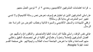 ‫وحددي‬ ‫األكاديميين‬ ‫المشرفيين‬ ‫اهتمامات‬ ‫قراءة‬٢‫او‬٣‫معهم‬ ‫العمل‬ ‫تودين‬.
‫اختيارهم‬ ‫تم‬ ‫الذين‬ ‫المشرفيين‬ ‫راسلي‬(‫رسالة‬ ‫نص‬ ‫نعرض‬ ‫سوف‬‫أكاديمية‬)‫ت‬ ‫وال‬‫نسي‬
‫رسالة‬ ‫كل‬ ‫بداية‬ ‫في‬ ‫المشرف‬ ‫اسم‬ ‫تغيير‬!!
‫ارفقي‬‫من‬ ‫الغرض‬ ‫وخطاب‬ ‫الذاتية‬ ‫والسيرة‬ ‫االكاديمي‬ ‫والسجل‬ ‫الشهادات‬‫عن‬ ‫الدراسة‬‫د‬
‫الرسال‬.
‫العليا‬ ‫الدراسات‬ ‫طلبة‬ ‫راسلي‬ ‫الوقت‬ ‫نفس‬ ‫في‬(‫والدكتوراه‬ ‫الماجستير‬)‫واسألي‬‫عن‬ ‫هم‬
‫المشرفيين‬ ‫أفضل‬(ً‫ا‬‫وعلم‬ ً‫ا‬‫وتعاون‬ ً‫ال‬‫تعام‬)‫ا‬ ‫تخصصك‬ ‫في‬ ‫او‬ ‫الكلية‬ ‫في‬‫واطلبي‬ ‫لدقيق‬
‫الطالب‬ ‫اسماء‬ ‫الجامعة‬ ‫تعرض‬ ‫ما‬ ‫وغالبا‬ ‫المساعدة‬ ‫منهم‬‫وايميالتهم‬‫الق‬ ‫صفحة‬ ‫على‬‫سم‬
‫ايقونة‬ ‫تحت‬People.
 