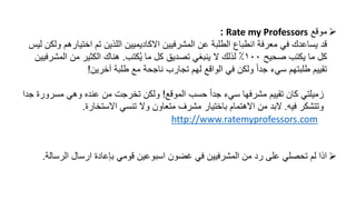 ‫موقع‬Rate my Professors:
‫قد‬‫اختيا‬ ‫تم‬ ‫اللذين‬ ‫االكاديميين‬ ‫المشرفيين‬ ‫عن‬ ‫الطلبة‬ ‫انطباع‬ ‫معرفة‬ ‫في‬ ‫يساعدك‬‫ليس‬ ‫ولكن‬ ‫رهم‬
‫صحيح‬ ‫يكتب‬ ‫ما‬ ‫كل‬١٠٠‫كتب‬ُ‫ي‬ ‫ما‬ ‫كل‬ ‫تصديق‬ ‫ينبغي‬ ‫ال‬ ‫لذلك‬ ٪.‫المشر‬ ‫من‬ ‫الكثير‬ ‫هناك‬‫فيين‬
‫آخرين‬ ‫طلبة‬ ‫مع‬ ‫ناجحة‬ ‫تجارب‬ ‫لهم‬ ‫الواقع‬ ‫في‬ ‫ولكن‬ ً‫ا‬‫جد‬ ‫سيء‬ ‫طلبتهم‬ ‫تقييم‬!
‫الموقع‬ ‫حسب‬ ً‫ا‬‫جد‬ ‫سيء‬ ‫مشرفها‬ ‫تقييم‬ ‫كان‬ ‫زميلتي‬!‫مسر‬ ‫وهي‬ ‫عنده‬ ‫من‬ ‫تخرجت‬ ‫ولكن‬‫جدا‬ ‫ورة‬
‫فيه‬ ‫وتتشكر‬.‫االستخارة‬ ‫تنسي‬ ‫وال‬ ‫متعاون‬ ‫مشرف‬ ‫باختيار‬ ‫االهتمام‬ ‫من‬ ‫البد‬.
http://www.ratemyprofessors.com
‫الرس‬ ‫ارسال‬ ‫بإعادة‬ ‫قومي‬ ‫اسبوعين‬ ‫غضون‬ ‫في‬ ‫المشرفيين‬ ‫من‬ ‫رد‬ ‫على‬ ‫تحصلي‬ ‫لم‬ ‫اذا‬‫الة‬.
 