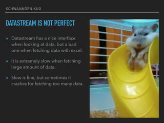 SCHWANNDEN KUO
DATASTREAM IS NOT PERFECT
▸ Datastream has a nice interface
when looking at data, but a bad
one when fetching data with excel.
▸ It is extremely slow when fetching
large amount of data.
▸ Slow is ﬁne, but sometimes it
crashes for fetching too many data.
 