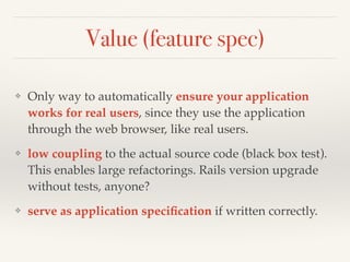 Value (feature spec)
❖ Only way to automatically ensure your application
works for real users, since they use the application
through the web browser, like real users.
❖ low coupling to the actual source code (black box test).
This enables large refactorings. Rails version upgrade
without tests, anyone?
❖ serve as application speciﬁcation if written correctly.
 
