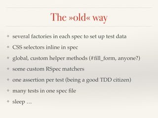 The »old« way
❖ several factories in each spec to set up test data
❖ CSS selectors inline in spec
❖ global, custom helper methods (#ﬁll_form, anyone?)
❖ some custom RSpec matchers
❖ one assertion per test (being a good TDD citizen)
❖ many tests in one spec ﬁle
❖ sleep …
 