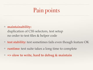 Pain points
❖ maintainability:  
duplication of CSS selectors, test setup 
no order to test ﬁles & helper code
❖ test stability: test sometimes fails even though feature OK
❖ runtime: test suite takes a long time to complete
❖ => slow to write, hard to debug & maintain
 