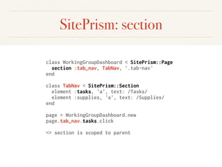 SitePrism: section
class WorkingGroupDashboard < SitePrism::Page
section :tab_nav, TabNav, '.tab-nav'
end
class TabNav < SitePrism::Section
element :tasks, 'a', text: /Tasks/
element :supplies, 'a', text: /Supplies/
end
page = WorkingGroupDashboard.new
page.tab_nav.tasks.click
=> section is scoped to parent
 