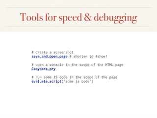 Tools for speed & debugging
# create a screenshot
save_and_open_page # shorten to #show!
# open a console in the scope of the HTML page
Capybara.pry
# run some JS code in the scope of the page
evaluate_script(’some js code’)
 