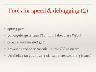 Tools for speed & debugging (2)
❖ spring gem
❖ poltergeist gem, uses PhantomJS (headless Webkit)
❖ capybara-screenshot gem
❖ browser developer console => test CSS selectors
❖ parallelize (at your own risk, can increase timing issues)
 