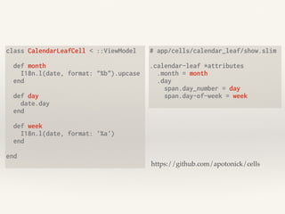 class CalendarLeafCell < ::ViewModel
def month
I18n.l(date, format: "%b").upcase
end
def day
date.day
end
def week
I18n.l(date, format: '%a')
end
end
# app/cells/calendar_leaf/show.slim
.calendar-leaf *attributes
.month = month
.day
span.day_number = day
span.day-of-week = week
https://github.com/apotonick/cells
 