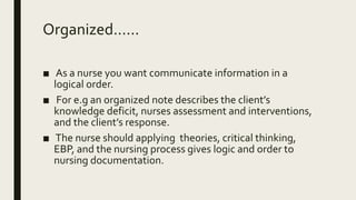Organized......
■ As a nurse you want communicate information in a
logical order.
■ For e.g an organized note describes the client’s
knowledge deficit, nurses assessment and interventions,
and the client’s response.
■ The nurse should applying theories, critical thinking,
EBP, and the nursing process gives logic and order to
nursing documentation.
 