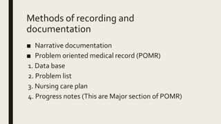 Methods of recording and
documentation
■ Narrative documentation
■ Problem oriented medical record (POMR)
1. Data base
2. Problem list
3. Nursing care plan
4. Progress notes (This are Major section of POMR)
 