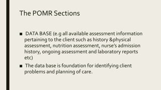 The POMR Sections
■ DATA BASE (e.g all available assessment information
pertaining to the client such as history &physical
assessment, nutrition assessment, nurse’s admission
history, ongoing assessment and laboratory reports
etc)
■ The data base is foundation for identifying client
problems and planning of care.
 
