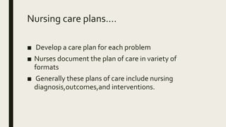 Nursing care plans....
■ Develop a care plan for each problem
■ Nurses document the plan of care in variety of
formats
■ Generally these plans of care include nursing
diagnosis,outcomes,and interventions.
 