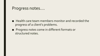 Progress notes....
■ Health care team members monitor and recorded the
progress of a client’s problems.
■ Progress notes come in different formats or
structured notes.
 