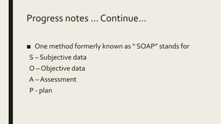 Progress notes ... Continue...
■ One method formerly known as “ SOAP” stands for
S – Subjective data
O – Objective data
A – Assessment
P - plan
 