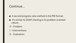Continue...
■ A second progress note method is the PIE format.
■ It’s similar to SOAP charting in its problem oriented
nature.
P – Problem
I – Interventions
E - Evaluation
 