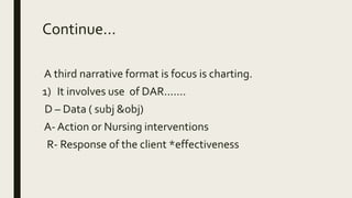 Continue...
A third narrative format is focus is charting.
1) It involves use of DAR.......
D – Data ( subj &obj)
A- Action or Nursing interventions
R- Response of the client *effectiveness
 
