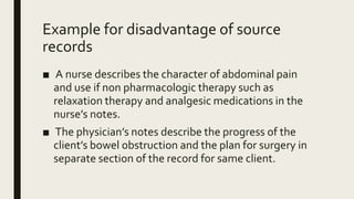 Example for disadvantage of source
records
■ A nurse describes the character of abdominal pain
and use if non pharmacologic therapy such as
relaxation therapy and analgesic medications in the
nurse’s notes.
■ The physician’s notes describe the progress of the
client’s bowel obstruction and the plan for surgery in
separate section of the record for same client.
 