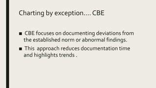 Charting by exception.... CBE
■ CBE focuses on documenting deviations from
the established norm or abnormal findings.
■ This approach reduces documentation time
and highlights trends .
 