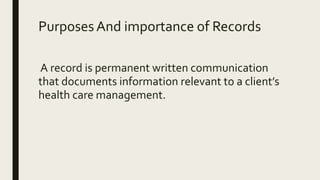 PurposesAnd importance of Records
A record is permanent written communication
that documents information relevant to a client’s
health care management.
 