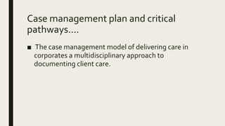 Case management plan and critical
pathways....
■ The case management model of delivering care in
corporates a multidisciplinary approach to
documenting client care.
 