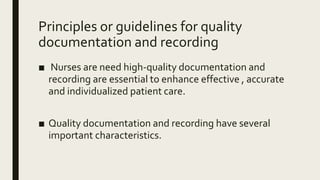 Principles or guidelines for quality
documentation and recording
■ Nurses are need high-quality documentation and
recording are essential to enhance effective , accurate
and individualized patient care.
■ Quality documentation and recording have several
important characteristics.
 