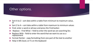Other options.
 Sort A to Z - sort data within a table from minimum to maximum value,
or
 Sort Z to A – sort data within a table from maximum to minimum values
 Find: enter a word or phrase and press the Find button
 Replace: - Find What – field to enter the word we are searching for;
 Replace With - field to enter the word that we want to use as a
replacement
 Format Painter - copy formatting from one part of the text to another
 Help in MS Excel, or F1 on the keyboard
 