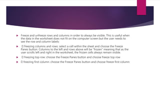  Freeze and unfreeze rows and columns in order to always be visible. This is useful when
the data in the worksheet does not fit on the computer screen but the user needs to
see the row and column labels:
 freezing columns and rows: select a cell within the sheet and choose the Freeze
Panes button. Columns to the left and rows above will be “frozen” meaning that as the
user scrolls left and right in the worksheet, the frozen cells always remain visible.
 freezing top row: choose the Freeze Panes button and choose freeze top row
 freezing first column: choose the Freeze Panes button and choose freeze first column
 