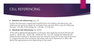 CELL REFERENCING.
 Relative cell referencing (e.g. C5)
when the formula is copied with AutoFill and it has relative cell references, cell
references are going to adapt, for example: If we use Auto fill to copy the following
formula: =C5+B5, it will change to: =C6+B6, =C7+B7 etc.
 Absolute cell referencing (e.g. $C$5)
If the cell is referenced absolutely in a formula, then applying the Auto fill tool will
result in: =$C$5+B5, =$C$5+B6, =$C$5+B7 etc. You can change the selected cell
reference from relative to absolute and vice versa by using the F4 key Logical function
if = logical function that compares cell values with some expression or value. We
define the appropriate action depending on the result
 