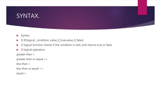SYNTAX.
 Syntax:
 IF(logical _condition; value_if_true;value_if_false)
 logical function checks if the condition is met, and returns true or false
 logical operators:
greater than >
greater than or equal >=
less than <
less than or equal <=
equal =
 