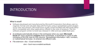 INTRODUCTION
What is excel?
 Software developed and manufactured by Microsoft Corporation that allows users to
organize, format, and calculate data with formulas using a spreadsheet system broken
up by rows and columns. Microsoft Excel usually comes bundled with Microsoft Office
and is compatible with other applications offered in the suite of products. The first
software program similar to Excel was released in 1982 and was called Multi plan.
 A workbook automatically shows in the workspace when you open Microsoft
Excel XP. Each workbook contains three worksheets. A worksheet is a grid of cells
consisting of 65,536 rows by 256 columns. Spreadsheet information—text, numbers,
or mathematical formulas—is entered into different cells.
 File extension: xlsx – Excel workbook
xlsm – Excel macro-enabled workbook.
 